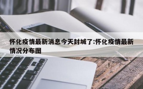 怀化疫情最新消息今天封城了:怀化疫情最新情况分布图