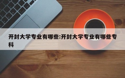 开封大学专业有哪些:开封大学专业有哪些专科