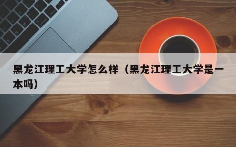 黑龙江理工大学怎么样（黑龙江理工大学是一本吗）