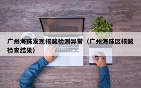 广州海珠发现核酸检测异常（广州海珠区核酸检查结果）