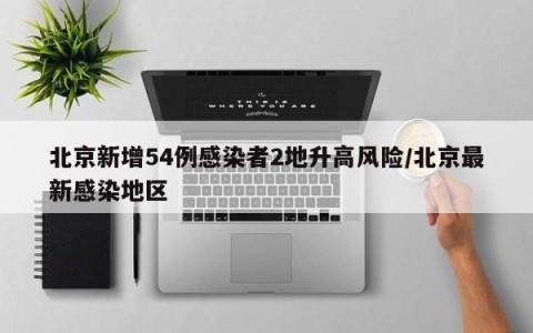 北京新增54例感染者2地升高风险/北京最新感染地区