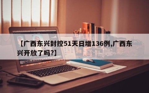 【广西东兴封控51天日增136例,广西东兴开放了吗?】