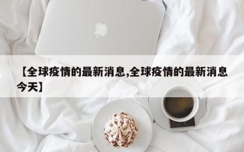 【全球疫情的最新消息,全球疫情的最新消息今天】