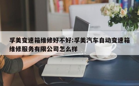 孚美变速箱维修好不好:孚美汽车自动变速箱维修服务有限公司怎么样