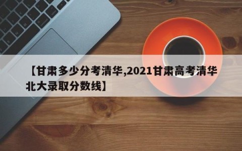 【甘肃多少分考清华,2021甘肃高考清华北大录取分数线】