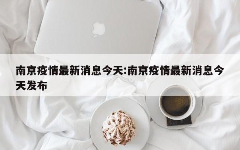 南京疫情最新消息今天:南京疫情最新消息今天发布