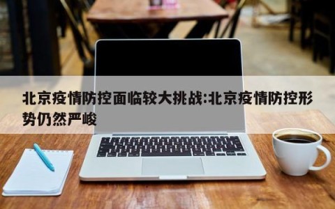 北京疫情防控面临较大挑战:北京疫情防控形势仍然严峻