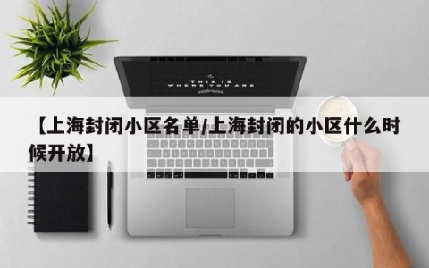 【上海封闭小区名单/上海封闭的小区什么时候开放】