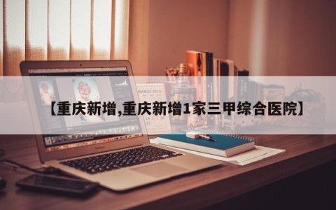 【重庆新增,重庆新增1家三甲综合医院】