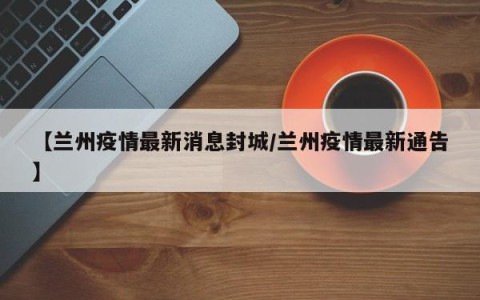【兰州疫情最新消息封城/兰州疫情最新通告】