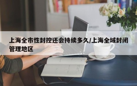 上海全市性封控还会持续多久/上海全域封闭管理地区