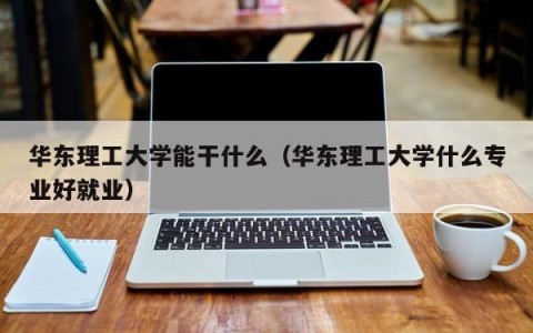 华东理工大学能干什么（华东理工大学什么专业好就业）