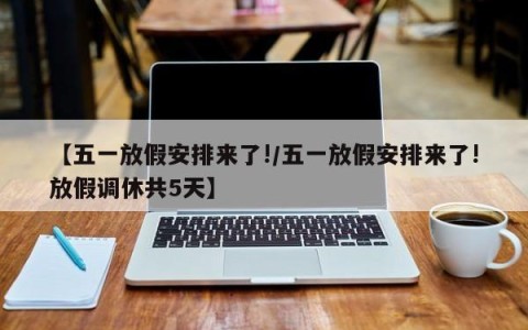 【五一放假安排来了!/五一放假安排来了!放假调休共5天】