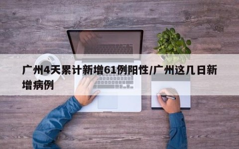 广州4天累计新增61例阳性/广州这几日新增病例
