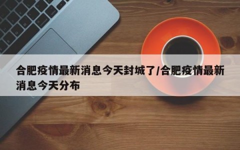 合肥疫情最新消息今天封城了/合肥疫情最新消息今天分布