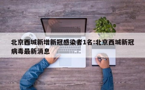 北京西城新增新冠感染者1名:北京西城新冠病毒最新消息