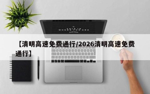 【清明高速免费通行/2026清明高速免费通行】