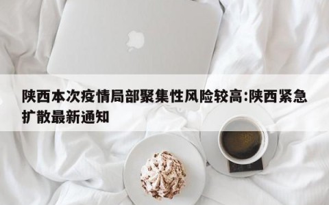 陕西本次疫情局部聚集性风险较高:陕西紧急扩散最新通知