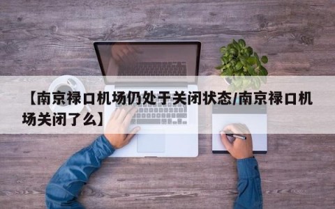 【南京禄口机场仍处于关闭状态/南京禄口机场关闭了么】