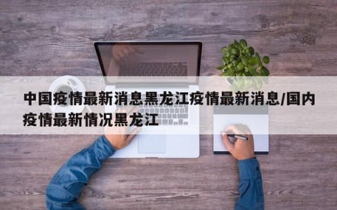 中国疫情最新消息黑龙江疫情最新消息/国内疫情最新情况黑龙江
