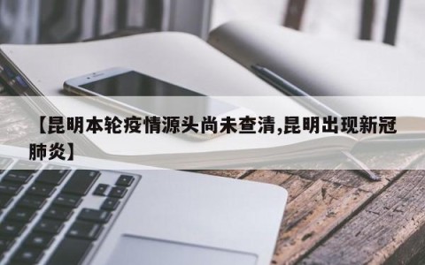 【昆明本轮疫情源头尚未查清,昆明出现新冠肺炎】