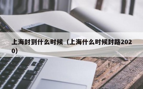 上海封到什么时候（上海什么时候封路2020）