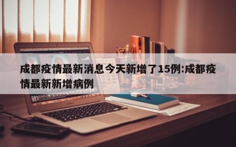 成都疫情最新消息今天新增了15例:成都疫情最新新增病例