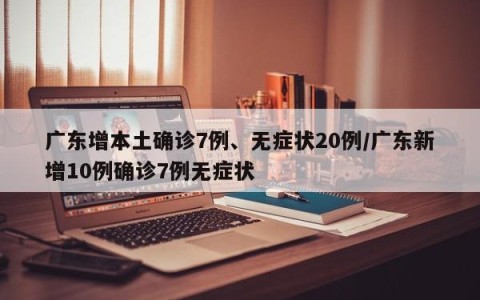 广东增本土确诊7例、无症状20例/广东新增10例确诊7例无症状