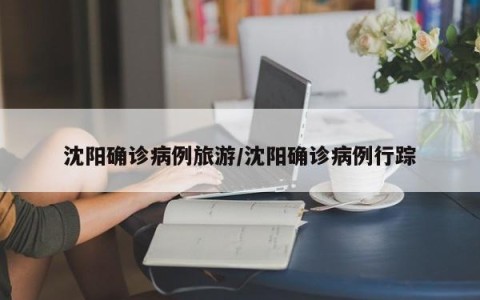 沈阳确诊病例旅游/沈阳确诊病例行踪