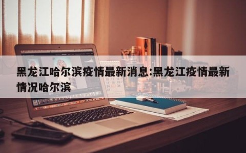 黑龙江哈尔滨疫情最新消息:黑龙江疫情最新情况哈尔滨