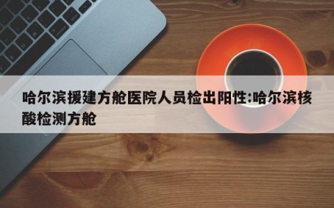 哈尔滨援建方舱医院人员检出阳性:哈尔滨核酸检测方舱
