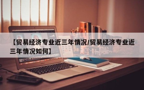 【贸易经济专业近三年情况/贸易经济专业近三年情况如何】