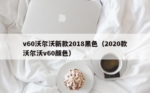 v60沃尔沃新款2018黑色（2020款沃尔沃v60颜色）
