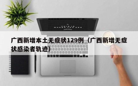 广西新增本土无症状129例（广西新增无症状感染者轨迹）