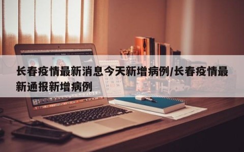 长春疫情最新消息今天新增病例/长春疫情最新通报新增病例