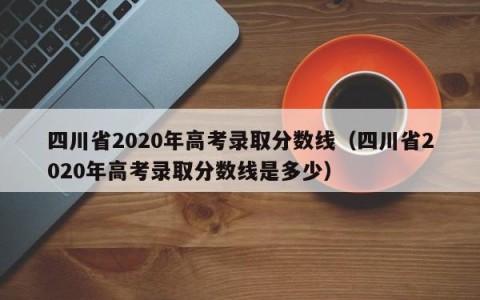 四川省2020年高考录取分数线（四川省2020年高考录取分数线是多少）
