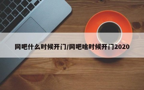 网吧什么时候开门/网吧啥时候开门2020