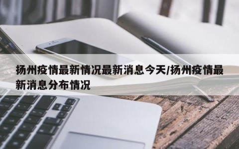 扬州疫情最新情况最新消息今天/扬州疫情最新消息分布情况