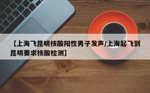 【上海飞昆明核酸阳性男子发声/上海起飞到昆明要求核酸检测】