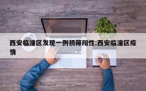 西安临潼区发现一例初筛阳性:西安临潼区疫情