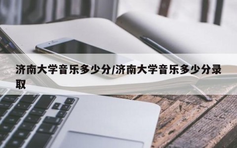 济南大学音乐多少分/济南大学音乐多少分录取