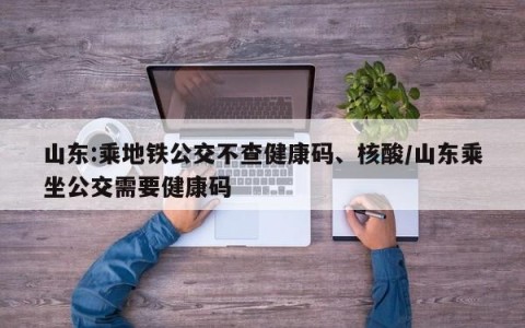 山东:乘地铁公交不查健康码、核酸/山东乘坐公交需要健康码