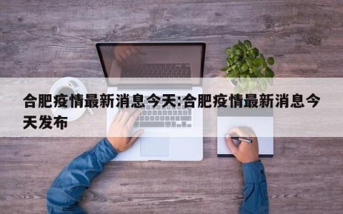 合肥疫情最新消息今天:合肥疫情最新消息今天发布