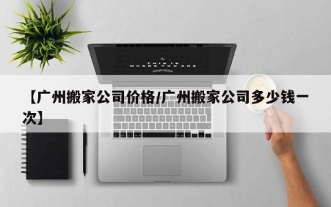 【广州搬家公司价格/广州搬家公司多少钱一次】