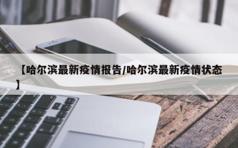 【哈尔滨最新疫情报告/哈尔滨最新疫情状态】