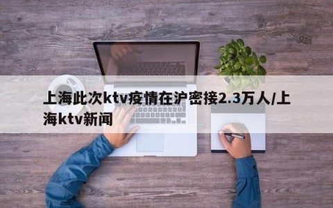 上海此次ktv疫情在沪密接2.3万人/上海ktv新闻