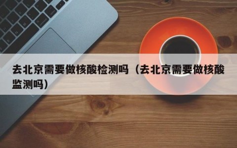 去北京需要做核酸检测吗（去北京需要做核酸监测吗）
