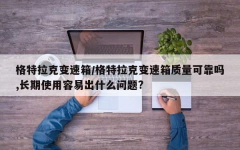 格特拉克变速箱/格特拉克变速箱质量可靠吗,长期使用容易出什么问题?
