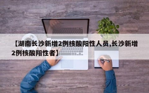 【湖南长沙新增2例核酸阳性人员,长沙新增2例核酸阳性者】