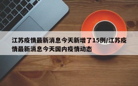 江苏疫情最新消息今天新增了15例/江苏疫情最新消息今天国内疫情动态